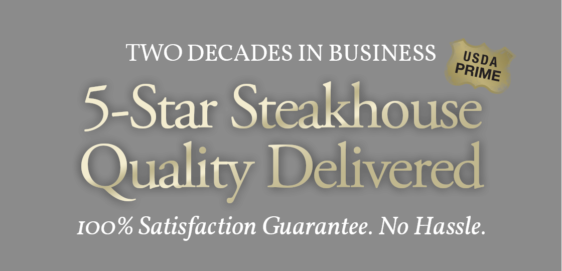 2 Decades in Business 5 Star Steakhouse Quality Delivered. 100% Satisfaction Guarantee. No Hassle. USDA Prime